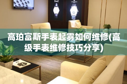  高珀富斯手表起雾如何维修(高级手表维修技巧分享) 手表维修知识库