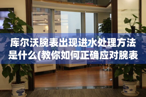  库尔沃腕表出现进水处理方法是什么(教你如何正确应对腕表进水问题) 手表维修知识库