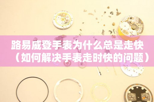 路易威登手表为什么总是走快（如何解决手表走时快的问题） 手表维修知识库