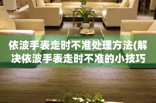  依波手表走时不准处理方法(解决依波手表走时不准的小技巧) 手表维修知识库