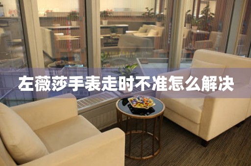  左薇莎手表走时不准怎么解决 手表维修知识库