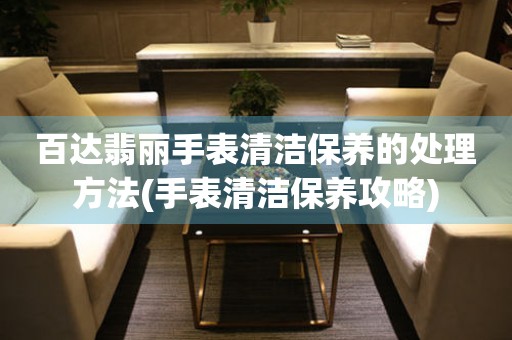  百达翡丽手表清洁保养的处理方法(手表清洁保养攻略) 手表维修知识库