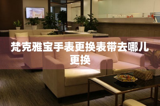  梵克雅宝手表更换表带去哪儿更换 手表维修知识库