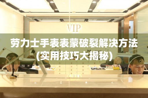  劳力士手表表蒙破裂解决方法(实用技巧大揭秘) 手表维修知识库