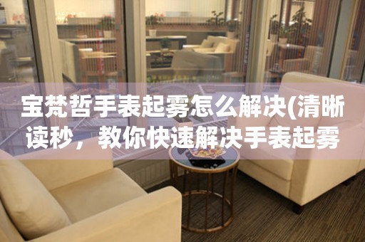  宝梵哲手表起雾怎么解决(清晰读秒，教你快速解决手表起雾问题) 手表维修知识库