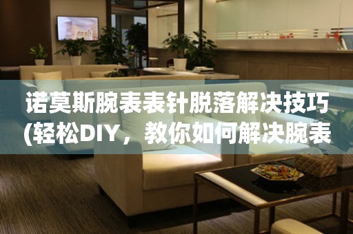  诺莫斯腕表表针脱落解决技巧(轻松DIY，教你如何解决腕表表针脱落问题) 手表维修知识库
