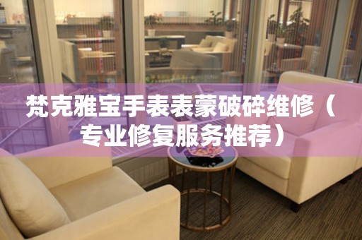  梵克雅宝手表表蒙破碎维修（专业修复服务推荐） 手表维修知识库