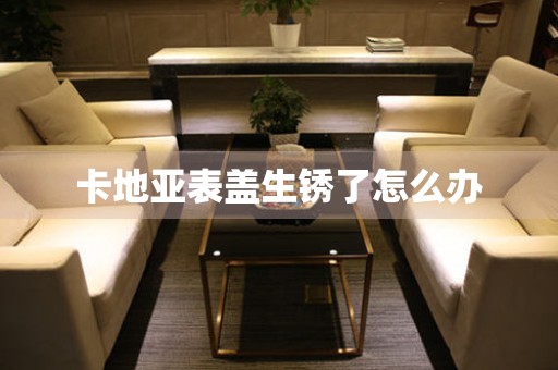  卡地亚表盖生锈了怎么办 手表维修知识库