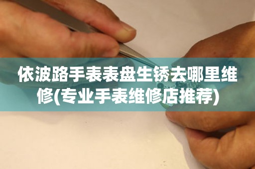  依波路手表表盘生锈去哪里维修(专业手表维修店推荐) 手表维修知识库