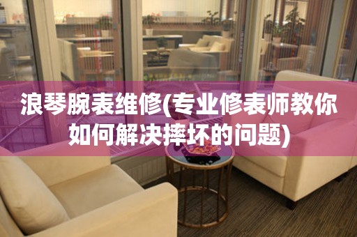  浪琴腕表维修(专业修表师教你如何解决摔坏的问题) 手表维修知识库