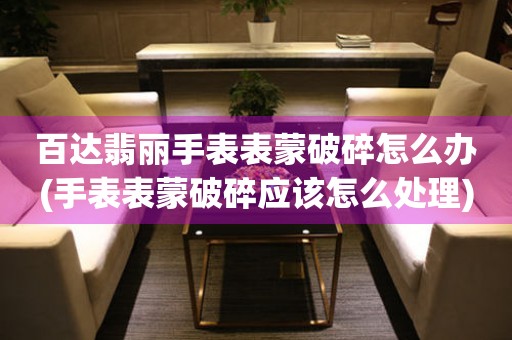  百达翡丽手表表蒙破碎怎么办(手表表蒙破碎应该怎么处理) 手表维修知识库