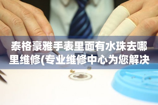  泰格豪雅手表里面有水珠去哪里维修(专业维修中心为您解决手表进水问题) 手表维修知识库