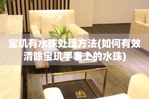  宝玑有水珠处理方法(如何有效清除宝玑手表上的水珠) 手表维修知识库