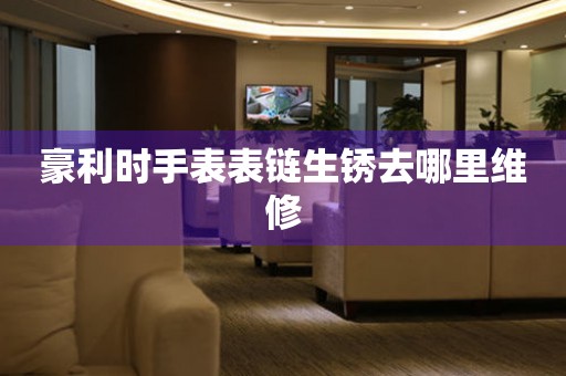  豪利时手表表链生锈去哪里维修 手表维修知识库
