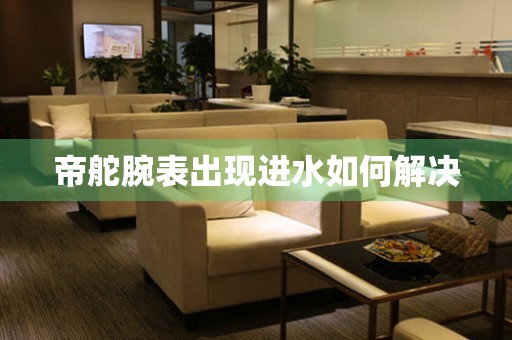  帝舵腕表出现进水如何解决 手表维修知识库
