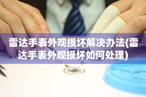  雷达手表外观损坏解决办法(雷达手表外观损坏如何处理) 手表维修知识库