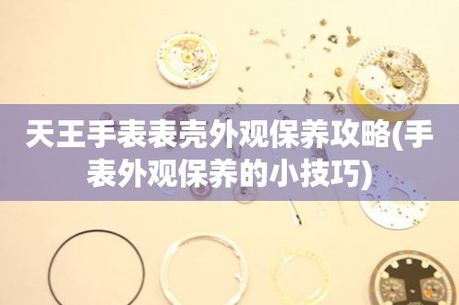  天王手表表壳外观保养攻略(手表外观保养的小技巧) 手表维修知识库