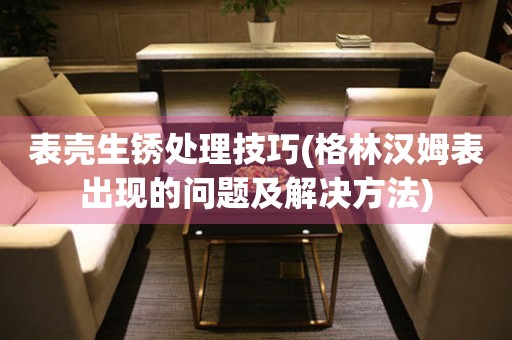  表壳生锈处理技巧(格林汉姆表出现的问题及解决方法) 手表维修知识库
