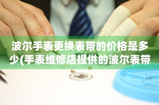  波尔手表更换表带的价格是多少(手表维修店提供的波尔表带更换服务) 手表维修知识库