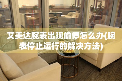  艾美达腕表出现偷停怎么办(腕表停止运行的解决方法) 手表维修知识库