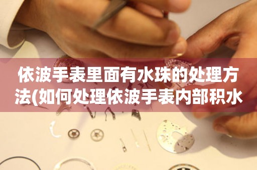 依波手表里面有水珠的处理方法(如何处理依波手表内部积水问题) 手表维修知识库
