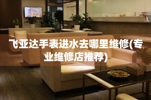  飞亚达手表进水去哪里维修(专业维修店推荐) 手表维修知识库