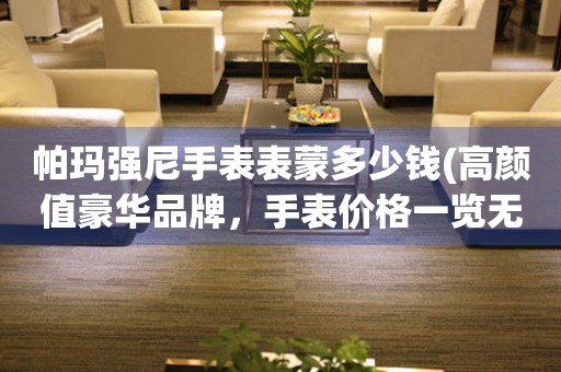  帕玛强尼手表表蒙多少钱(高颜值豪华品牌，手表价格一览无余) 手表维修知识库