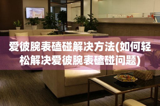  爱彼腕表磕碰解决方法(如何轻松解决爱彼腕表磕碰问题) 手表维修知识库