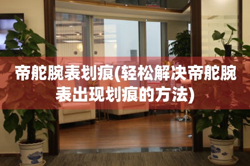  帝舵腕表划痕(轻松解决帝舵腕表出现划痕的方法) 手表维修知识库
