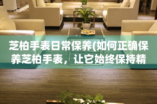  芝柏手表日常保养(如何正确保养芝柏手表，让它始终保持精准运行) 手表维修知识库