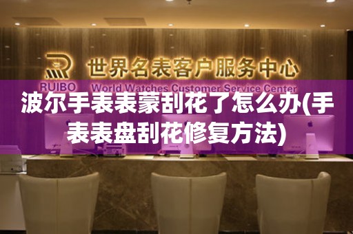  波尔手表表蒙刮花了怎么办(手表表盘刮花修复方法) 手表维修知识库