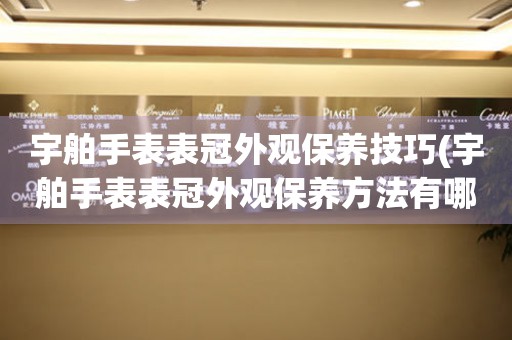  宇舶手表表冠外观保养技巧(宇舶手表表冠外观保养方法有哪些) 手表维修知识库