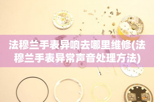  法穆兰手表异响去哪里维修(法穆兰手表异常声音处理方法) 手表维修知识库