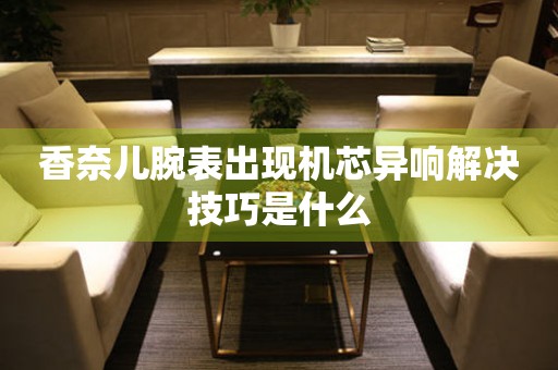  香奈儿腕表出现机芯异响解决技巧是什么 手表维修知识库