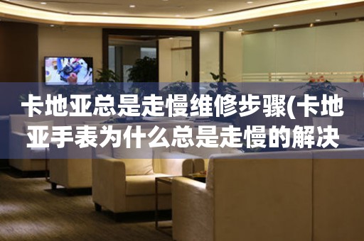  卡地亚总是走慢维修步骤(卡地亚手表为什么总是走慢的解决方法) 手表维修知识库