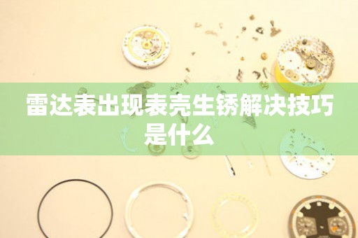  雷达表出现表壳生锈解决技巧是什么 手表维修知识库