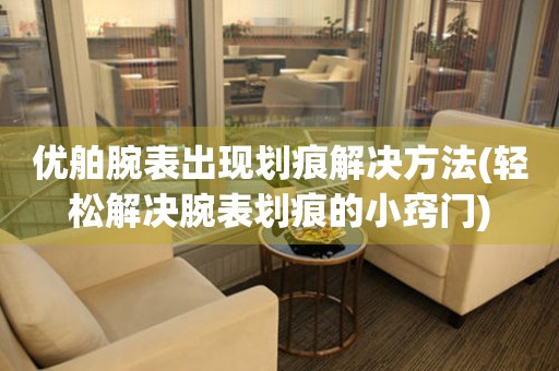  优舶腕表出现划痕解决方法(轻松解决腕表划痕的小窍门) 手表维修知识库