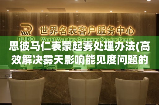  思彼马仁表蒙起雾处理办法(高效解决雾天影响能见度问题的方法) 手表维修知识库