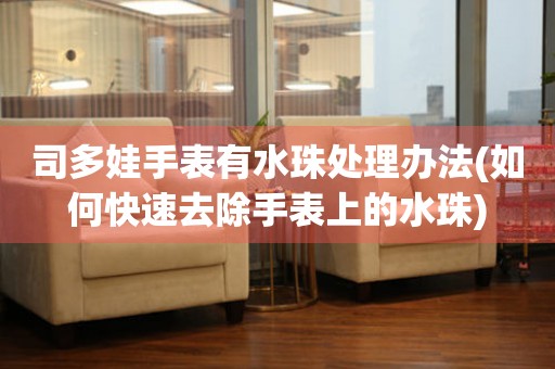  司多娃手表有水珠处理办法(如何快速去除手表上的水珠) 手表维修知识库