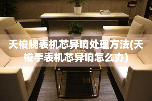  天梭腕表机芯异响处理方法(天梭手表机芯异响怎么办) 手表维修知识库