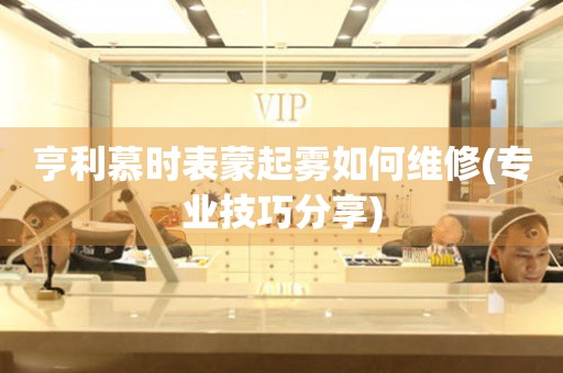  亨利慕时表蒙起雾如何维修(专业技巧分享) 手表维修知识库