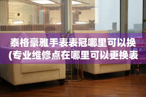  泰格豪雅手表表冠哪里可以换(专业维修点在哪里可以更换表冠) 手表维修知识库