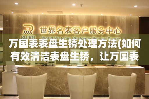  万国表表盘生锈处理方法(如何有效清洁表盘生锈，让万国表焕然一新) 手表维修知识库