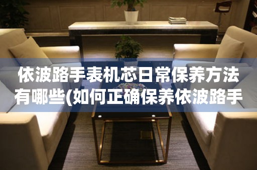  依波路手表机芯日常保养方法有哪些(如何正确保养依波路手表机芯) 手表维修知识库