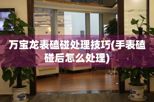  万宝龙表磕碰处理技巧(手表磕碰后怎么处理) 手表维修知识库