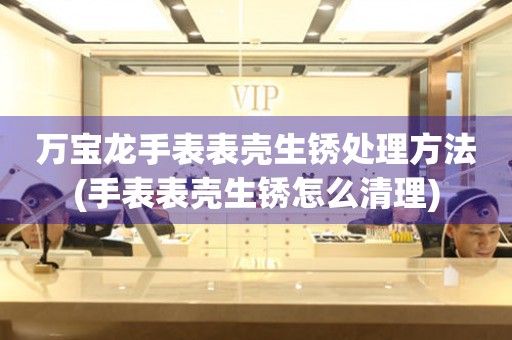  万宝龙手表表壳生锈处理方法(手表表壳生锈怎么清理) 手表维修知识库