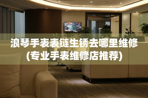  浪琴手表表链生锈去哪里维修(专业手表维修店推荐) 手表维修知识库