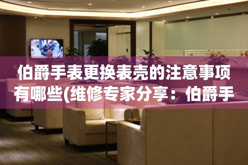  伯爵手表更换表壳的注意事项有哪些(维修专家分享：伯爵手表表壳更换的8个关键要点) 手表维修知识库