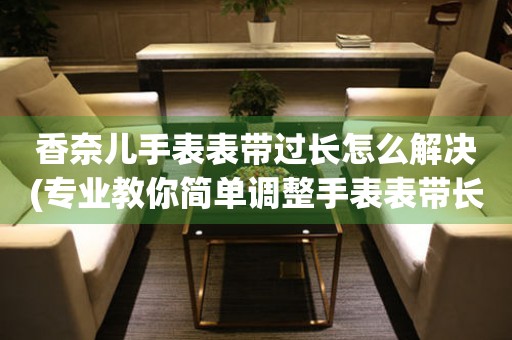  香奈儿手表表带过长怎么解决(专业教你简单调整手表表带长度) 手表维修知识库