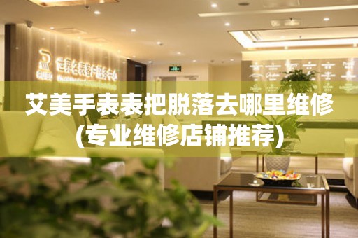  艾美手表表把脱落去哪里维修(专业维修店铺推荐) 手表维修知识库
